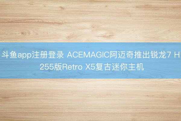 斗鱼app注册登录 ACEMAGIC阿迈奇推出锐龙7 H 255版Retro X5复古迷你主机
