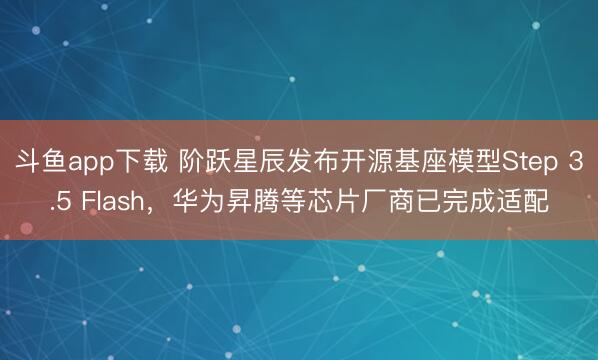 斗鱼app下载 阶跃星辰发布开源基座模型Step 3.5 Flash,华为昇腾等芯片厂商已完成适配