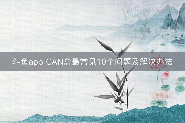斗鱼app CAN盒最常见10个问题及解决办法