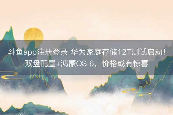 斗鱼app注册登录 华为家庭存储12T测试启动!双盘配置+鸿蒙OS 6,价格或有惊喜