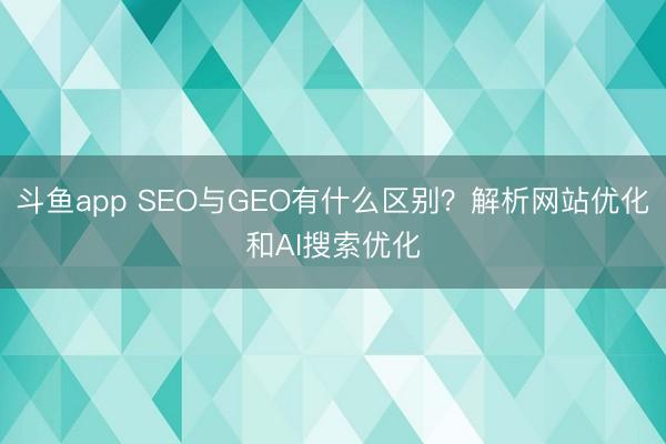 斗鱼app SEO与GEO有什么区别？解析网站优化和AI搜索优化