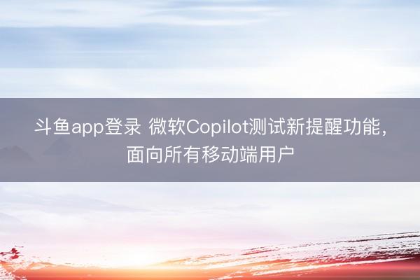 斗鱼app登录 微软Copilot测试新提醒功能,面向所有移动端用户