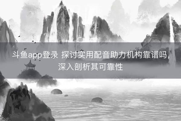 斗鱼app登录 探讨实用配音助力机构靠谱吗,深入剖析其可靠性