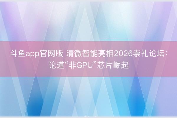 斗鱼app官网版 清微智能亮相2026崇礼论坛:论道“非GPU”芯片崛起