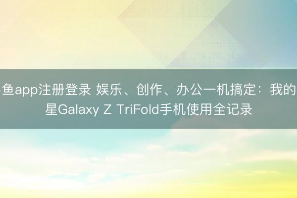 斗鱼app注册登录 娱乐、创作、办公一机搞定:我的三星Galaxy Z TriFold手机使用全记录