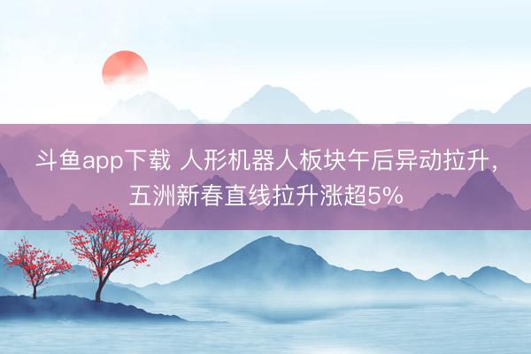 斗鱼app下载 人形机器人板块午后异动拉升,五洲新春直线拉升涨超5%