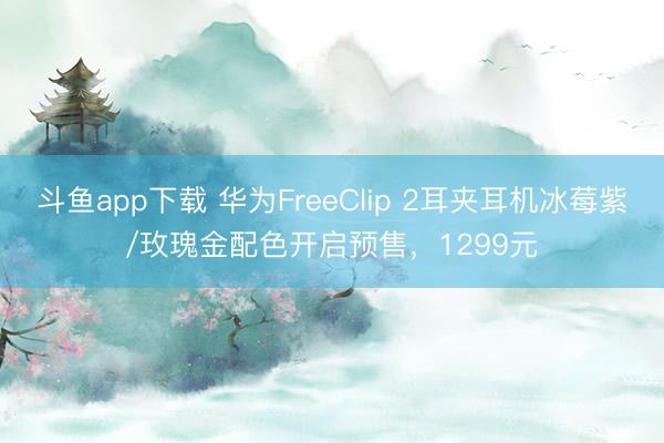 斗鱼app下载 华为FreeClip 2耳夹耳机冰莓紫/玫瑰金配色开启预售,1299元