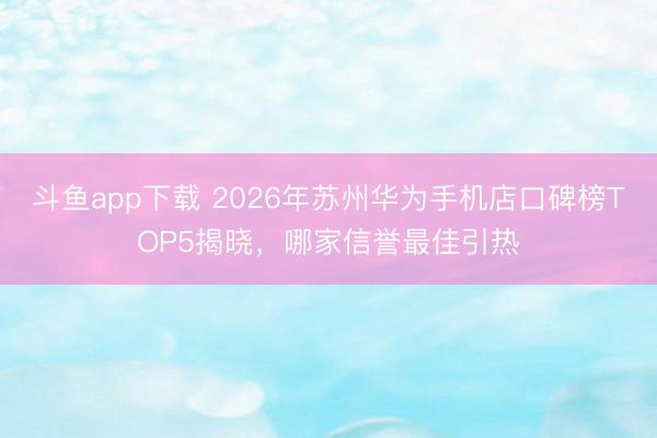 斗鱼app下载 2026年苏州华为手机店口碑榜TOP5揭晓,哪家信誉最佳引热