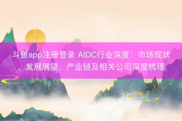 斗鱼app注册登录 AIDC行业深度:市场现状、发展展望、产业链及相关公司深度梳理
