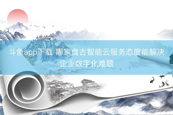 斗鱼app下载 哪家盘古智能云服务态度能解决企业数字化难题
