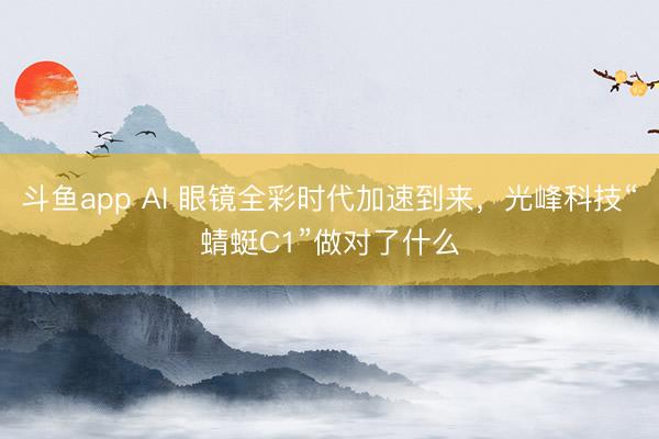 斗鱼app AI 眼镜全彩时代加速到来,光峰科技“蜻蜓C1”做对了什么