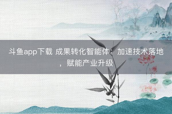 斗鱼app下载 成果转化智能体:加速技术落地,赋能产业升级