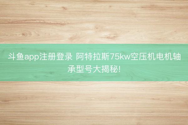 斗鱼app注册登录 阿特拉斯75kw空压机电机轴承型号大揭秘!