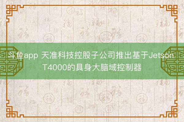 斗鱼app 天准科技控股子公司推出基于Jetson T4000的具身大脑域控制器