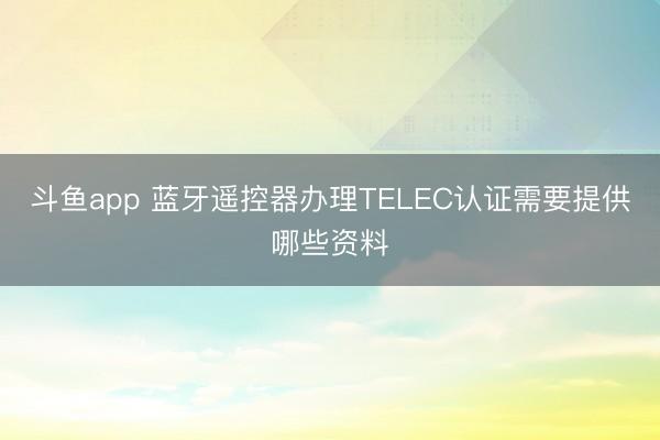 斗鱼app 蓝牙遥控器办理TELEC认证需要提供哪些资料