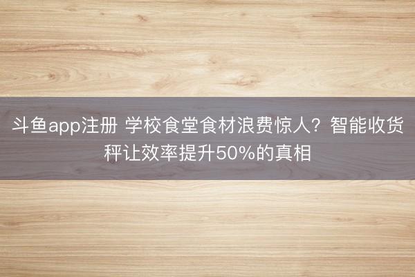 斗鱼app注册 学校食堂食材浪费惊人?智能收货秤让效率提升50%的真相