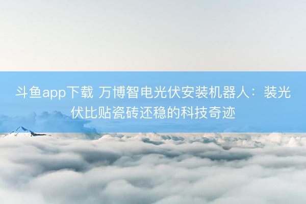 斗鱼app下载 万博智电光伏安装机器人:装光伏比贴瓷砖还稳的科技奇迹