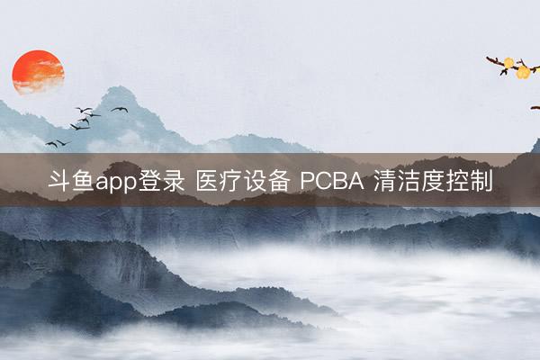 斗鱼app登录 医疗设备 PCBA 清洁度控制