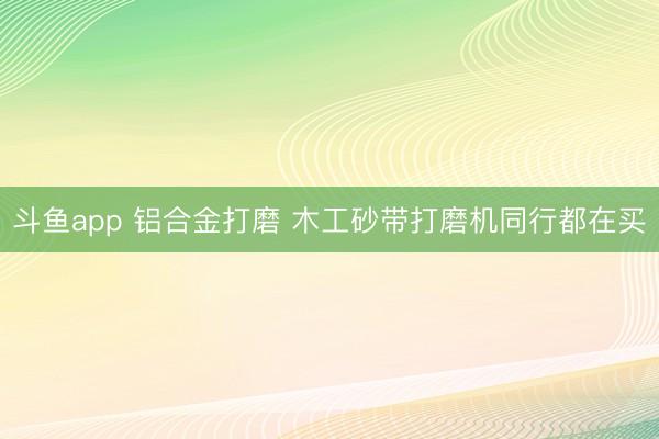 斗鱼app 铝合金打磨 木工砂带打磨机同行都在买