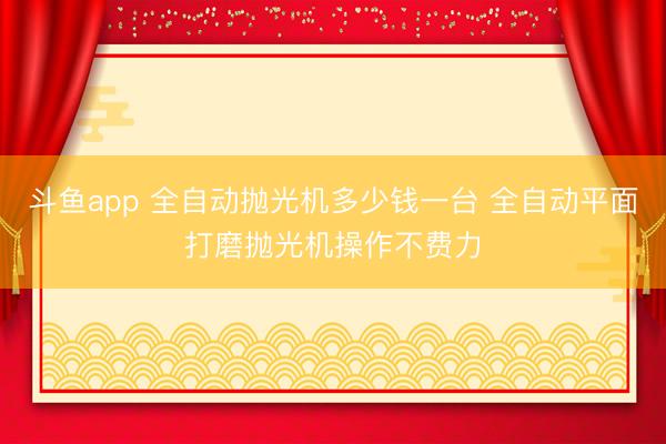 斗鱼app 全自动抛光机多少钱一台 全自动平面打磨抛光机操作不费力