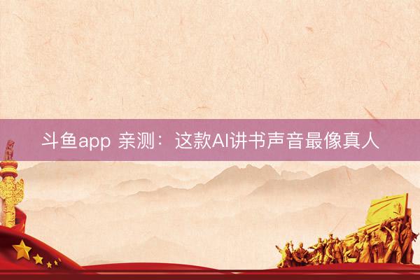 斗鱼app 亲测：这款AI讲书声音最像真人