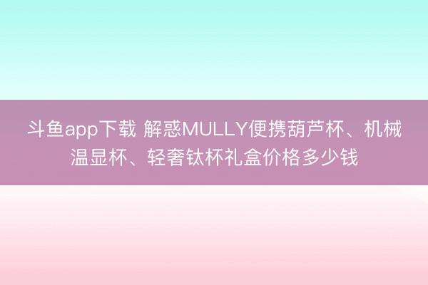斗鱼app下载 解惑MULLY便携葫芦杯、机械温显杯、轻奢钛杯礼盒价格多少钱