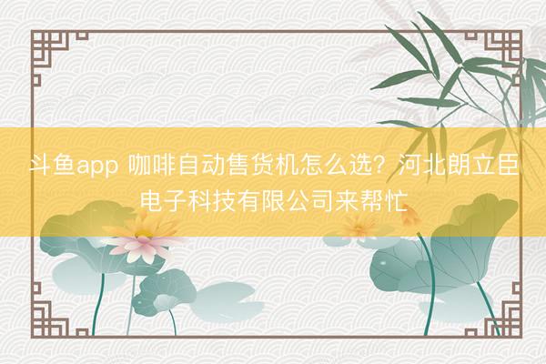 斗鱼app 咖啡自动售货机怎么选?河北朗立臣电子科技有限公司来帮忙