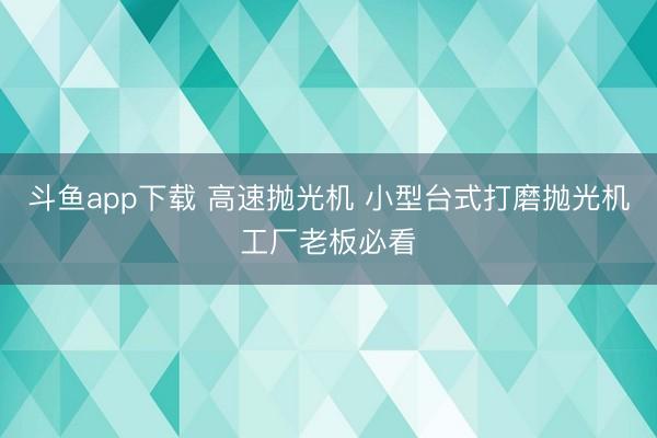 斗鱼app下载 高速抛光机 小型台式打磨抛光机工厂老板必看