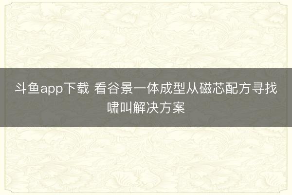 斗鱼app下载 看谷景一体成型从磁芯配方寻找啸叫解决方案