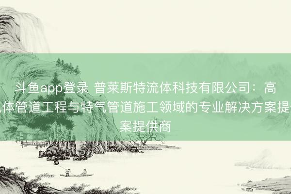 斗鱼app登录 普莱斯特流体科技有限公司：高纯气体管道工程与特气管道施工领域的专业解决方案提供商