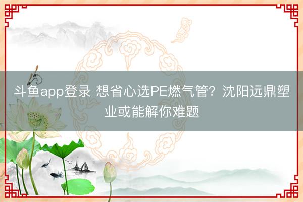 斗鱼app登录 想省心选PE燃气管？沈阳远鼎塑业或能解你难题