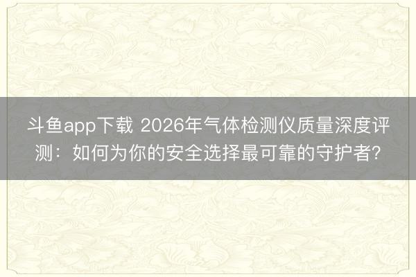 斗鱼app下载 2026年气体检测仪质量深度评测：如何为你的安全选择最可靠的守护者？