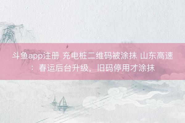 斗鱼app注册 充电桩二维码被涂抹 山东高速：春运后台升级，旧码停用才涂抹