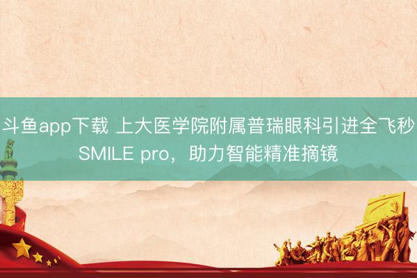 斗鱼app下载 上大医学院附属普瑞眼科引进全飞秒SMILE pro，助力智能精准摘镜