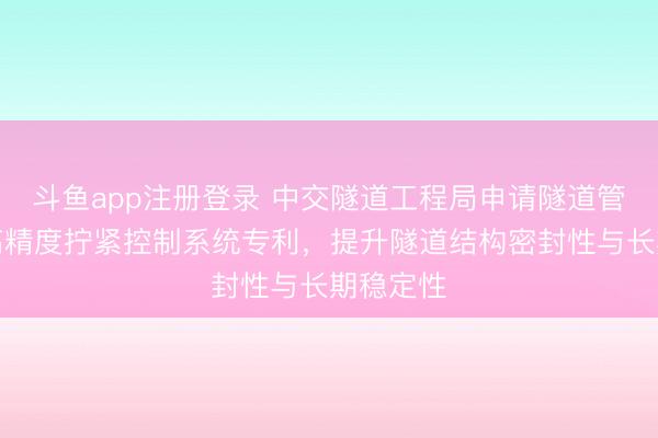 斗鱼app注册登录 中交隧道工程局申请隧道管片螺栓高精度拧紧控制系统专利，提升隧道结构密封性与长期稳定性