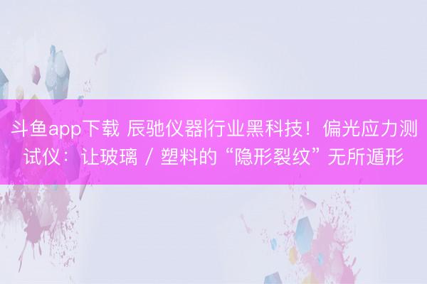 斗鱼app下载 辰驰仪器|行业黑科技！偏光应力测试仪：让玻璃 / 塑料的 “隐形裂纹” 无所遁形