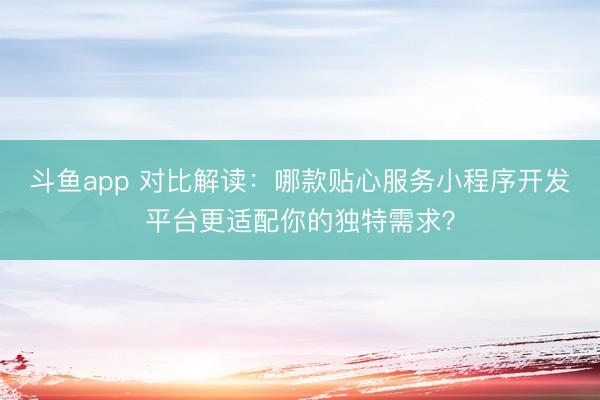 斗鱼app 对比解读：哪款贴心服务小程序开发平台更适配你的独特需求？