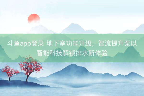 斗鱼app登录 地下室功能升级,智流提升泵以智能科技解锁排水新体验