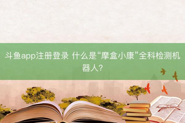 斗鱼app注册登录 什么是“摩盒小康”全科检测机器人？