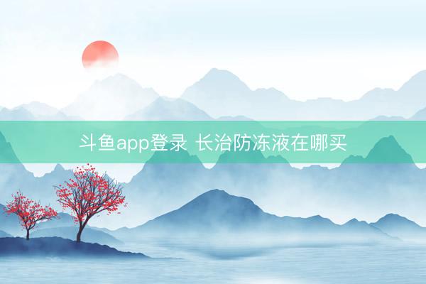 斗鱼app登录 长治防冻液在哪买