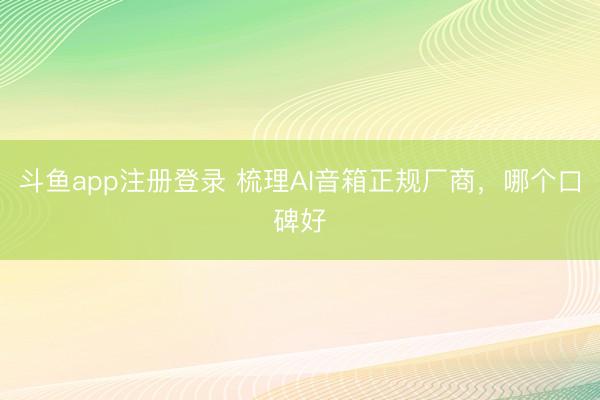 斗鱼app注册登录 梳理AI音箱正规厂商,哪个口碑好