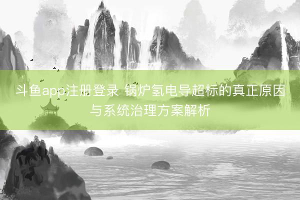 斗鱼app注册登录 锅炉氢电导超标的真正原因与系统治理方案解析