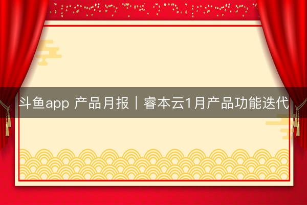 斗鱼app 产品月报|睿本云1月产品功能迭代