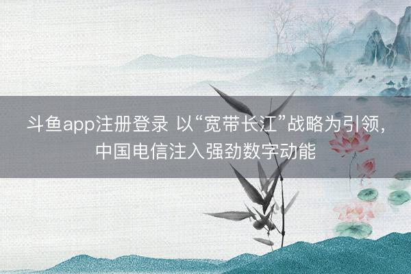 斗鱼app注册登录 以“宽带长江”战略为引领，中国电信注入强劲数字动能