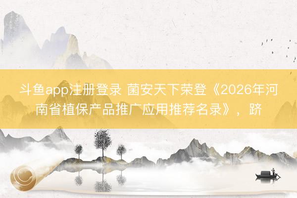 斗鱼app注册登录 菌安天下荣登《2026年河南省植保产品推广应用推荐名录》,跻