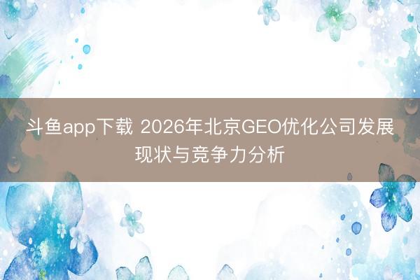 斗鱼app下载 2026年北京GEO优化公司发展现状与竞争力分析