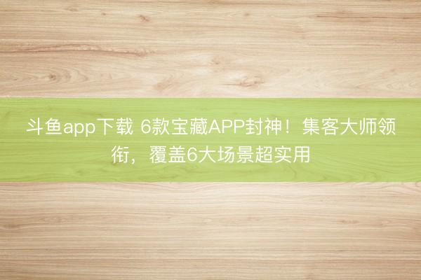 斗鱼app下载 6款宝藏APP封神!集客大师领衔,覆盖6大场景超实用