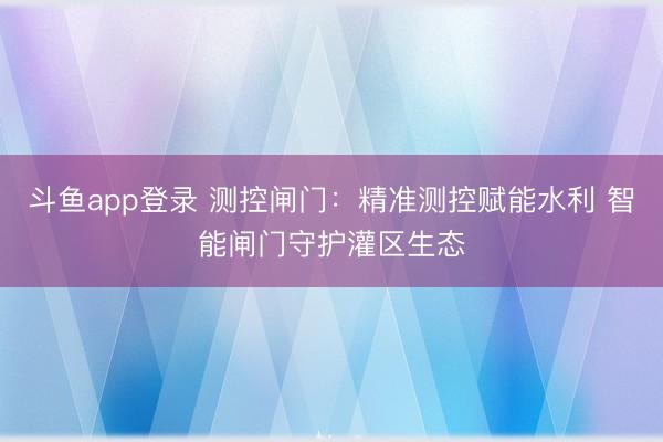 斗鱼app登录 测控闸门:精准测控赋能水利 智能闸门守护灌区生态