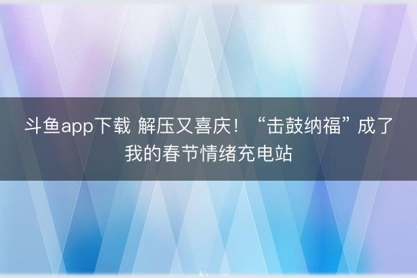 斗鱼app下载 解压又喜庆! “击鼓纳福” 成了我的春节情绪充电站