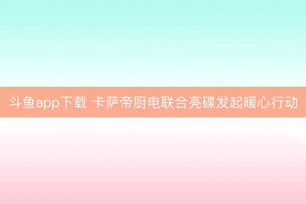斗鱼app下载 卡萨帝厨电联合亮碟发起暖心行动